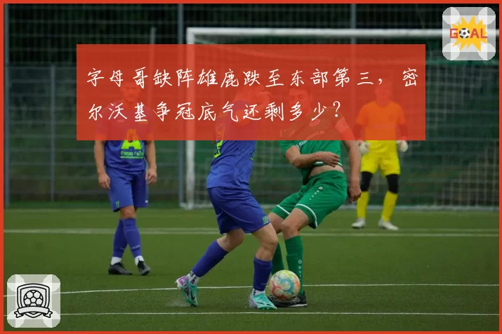字母哥缺阵雄鹿跌至东部第三，密尔沃基争冠底气还剩多少？