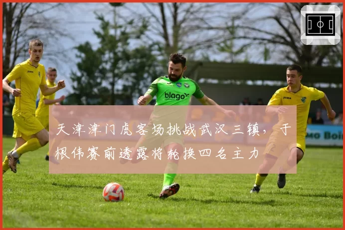 天津津门虎客场挑战武汉三镇,于根伟赛前透露将轮换四名主力
