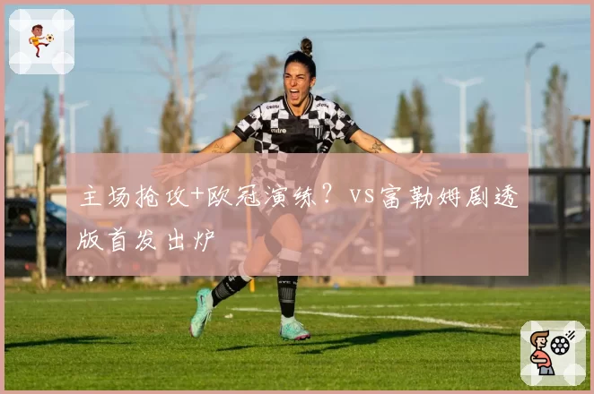 主场抢攻+欧冠演练?vs富勒姆剧透版首发出炉