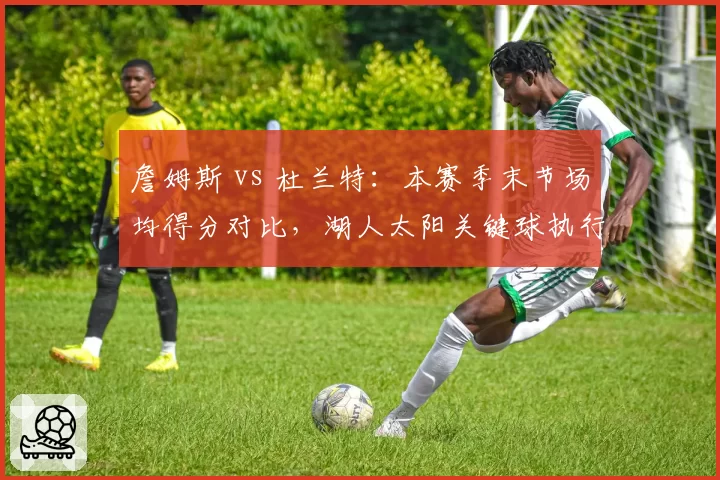 詹姆斯 vs 杜兰特：本赛季末节场均得分对比，湖人太阳关键球执行策略分化