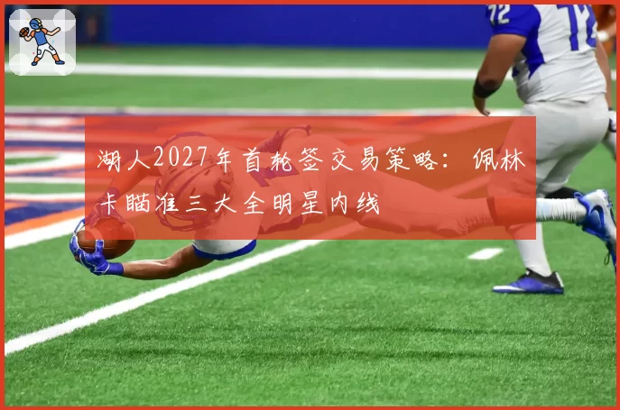 湖人2027年首轮签交易策略:佩林卡瞄准三大全明星内线