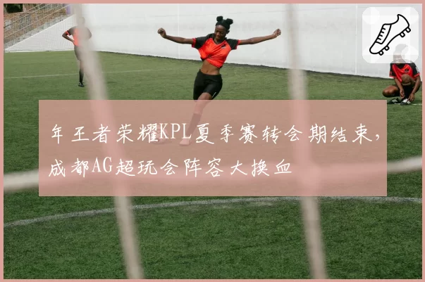 年王者荣耀KPL夏季赛转会期结束,成都AG超玩会阵容大换血