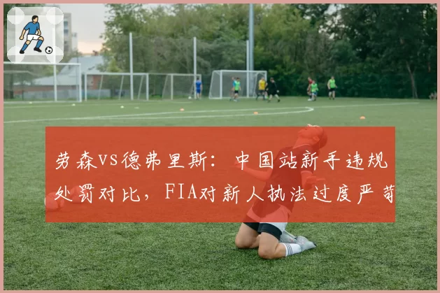 劳森vs德弗里斯：中国站新手违规处罚对比，FIA对新人执法过度严苛
