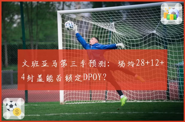 文班亚马第三季预测：场均28+12+4封盖能否锁定DPOY？