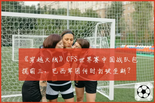 《穿越火线》CFS世界赛中国战队包揽前三,巴西军团何时打破垄断?