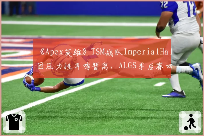 《Apex英雄》TSM战队ImperialHal因压力性耳鸣暂离，ALGS季后赛回归分析