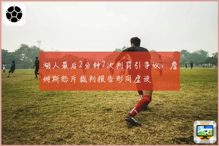 湖人最后2分钟7次判罚引争议，詹姆斯怒斥裁判报告形同虚设