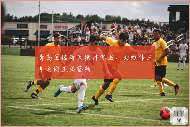 青岛国信海天换帅完成，刘维伟三年合同正式签约