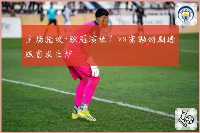 主场抢攻+欧冠演练?vs富勒姆剧透版首发出炉