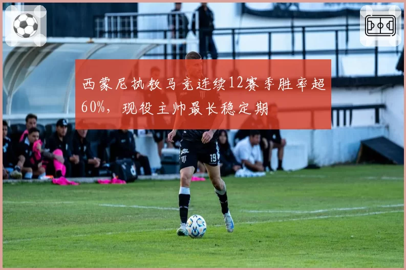 西蒙尼执教马竞连续12赛季胜率超60%，现役主帅最长稳定期