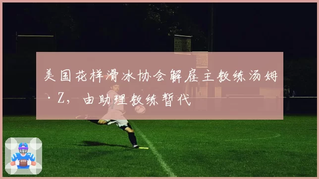 美国花样滑冰协会解雇主教练汤姆·Z,由助理教练暂代