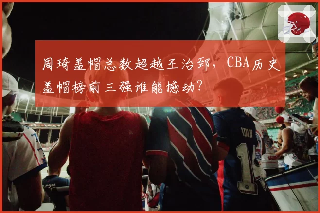 周琦盖帽总数超越王治郅，CBA历史盖帽榜前三强谁能撼动？