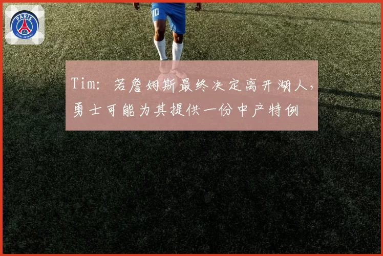 Tim：若詹姆斯最终决定离开湖人，勇士可能为其提供一份中产特例