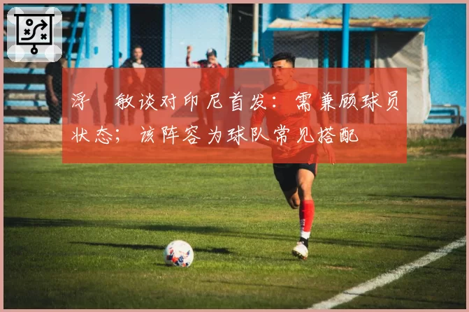浮嶋敏谈对印尼首发：需兼顾球员状态；该阵容为球队常见搭配