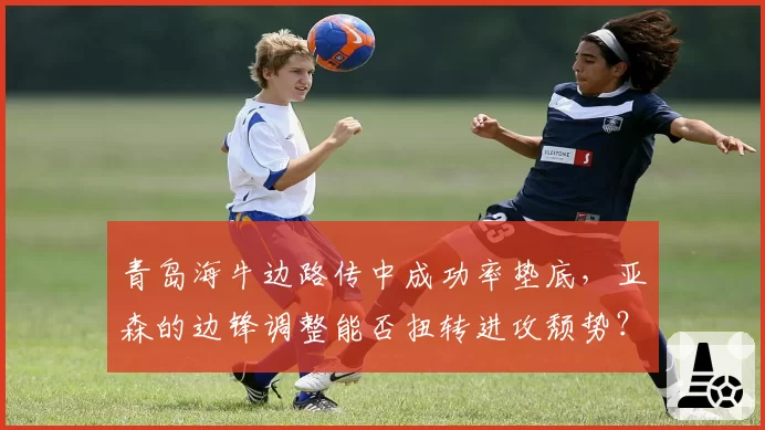 青岛海牛边路传中成功率垫底，亚森的边锋调整能否扭转进攻颓势？