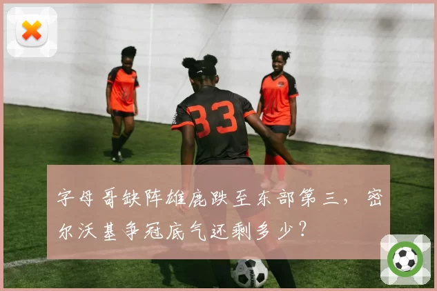 字母哥缺阵雄鹿跌至东部第三，密尔沃基争冠底气还剩多少？