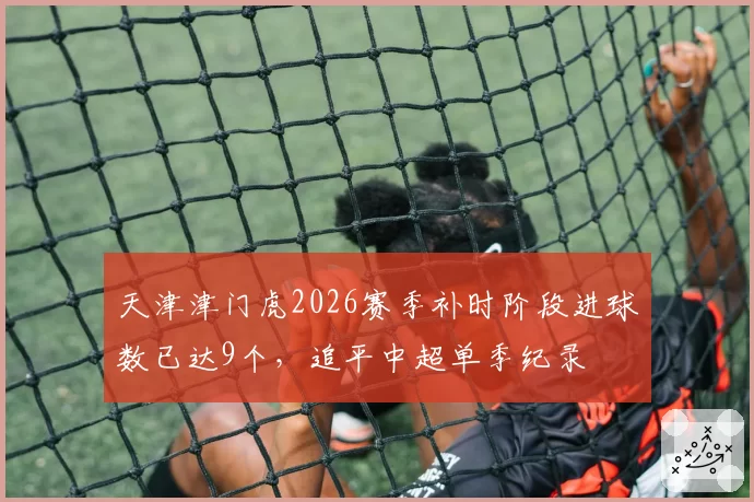 天津津门虎2026赛季补时阶段进球数已达9个,追平中超单季纪录