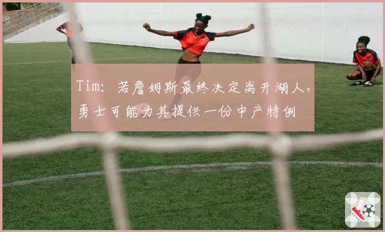 Tim：若詹姆斯最终决定离开湖人，勇士可能为其提供一份中产特例