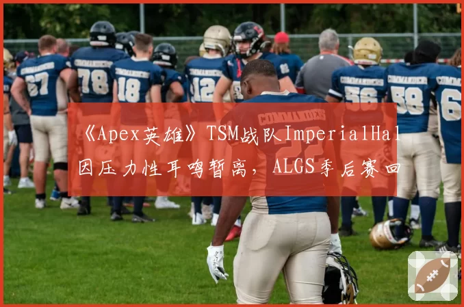 《Apex英雄》TSM战队ImperialHal因压力性耳鸣暂离，ALGS季后赛回归分析