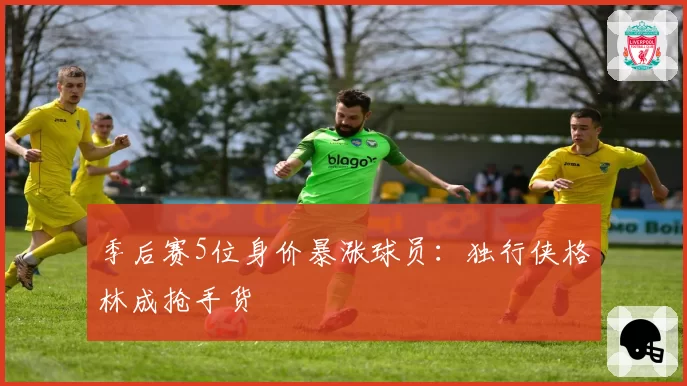 季后赛5位身价暴涨球员：独行侠格林成抢手货