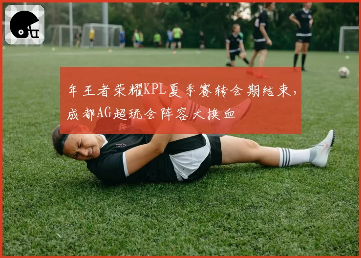 年王者荣耀KPL夏季赛转会期结束,成都AG超玩会阵容大换血