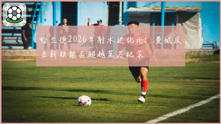 哈兰德2026年射术进化论:曼城反击新核能否超越莱万纪录