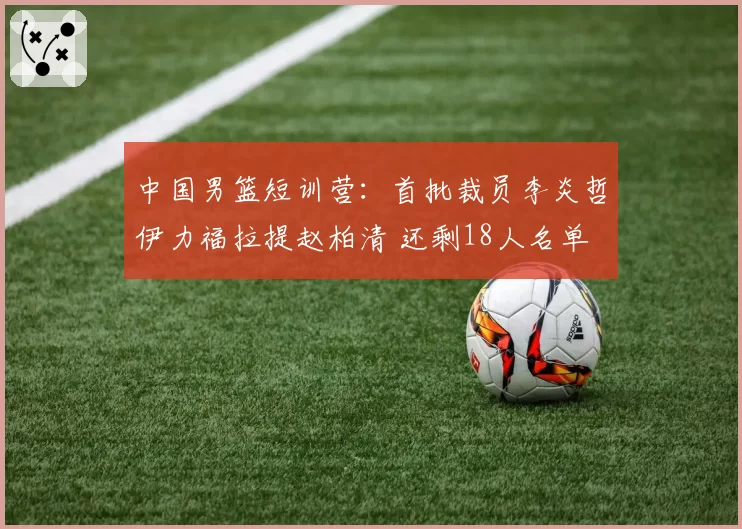中国男篮短训营：首批裁员李炎哲伊力福拉提赵柏清 还剩18人名单
