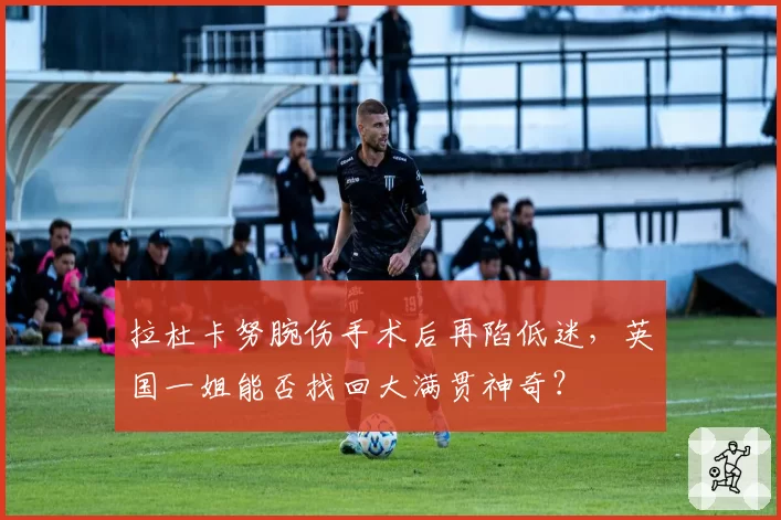 拉杜卡努腕伤手术后再陷低迷，英国一姐能否找回大满贯神奇？