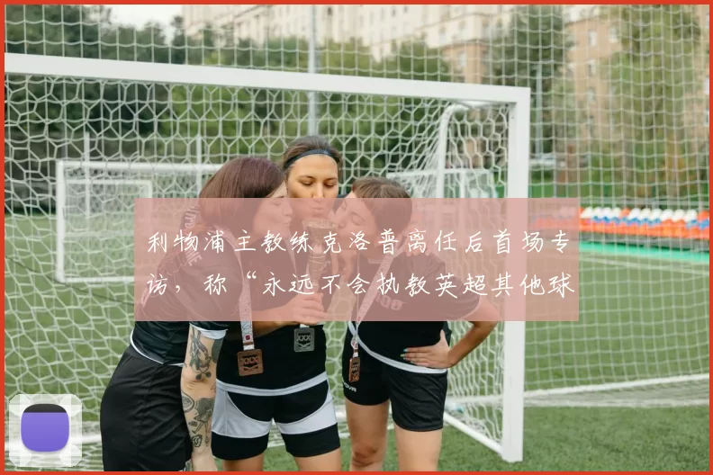利物浦主教练克洛普离任后首场专访,称“永远不会执教英超其他球队”