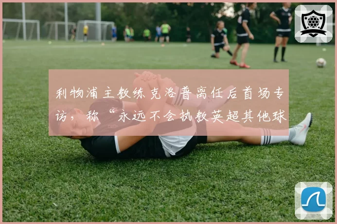 利物浦主教练克洛普离任后首场专访,称“永远不会执教英超其他球队”