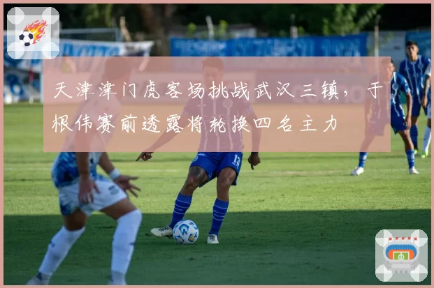 天津津门虎客场挑战武汉三镇,于根伟赛前透露将轮换四名主力