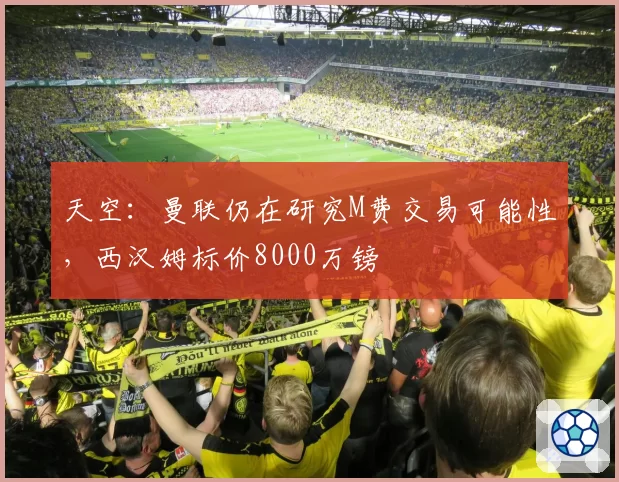 天空:曼联仍在研究M费交易可能性,西汉姆标价8000万镑