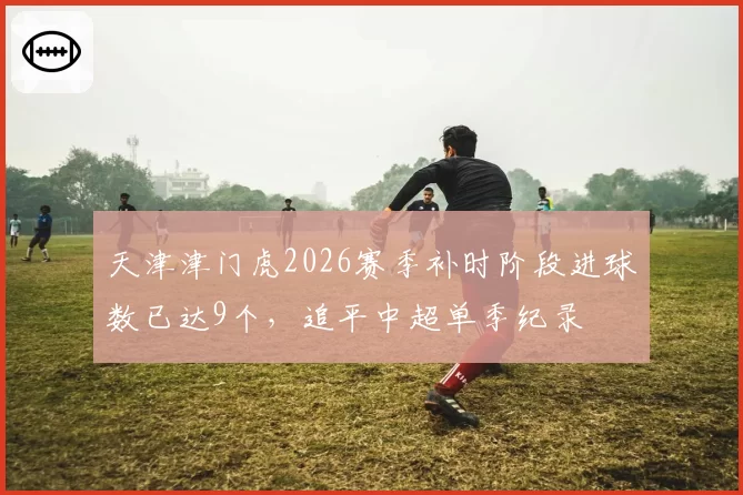 天津津门虎2026赛季补时阶段进球数已达9个,追平中超单季纪录