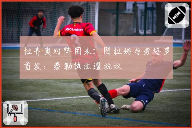 拉齐奥对阵国米：图拉姆与劳塔罗首发，泰勒执法遭抗议