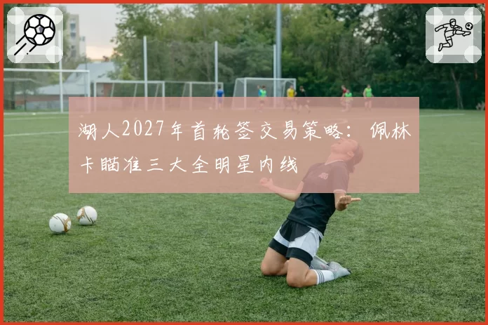 湖人2027年首轮签交易策略:佩林卡瞄准三大全明星内线