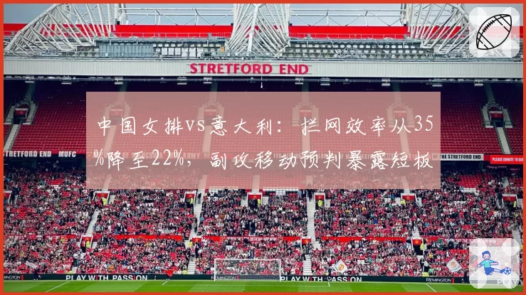 中国女排vs意大利：拦网效率从35%降至22%，副攻移动预判暴露短板