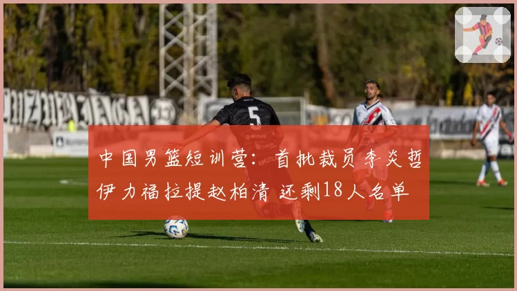 中国男篮短训营：首批裁员李炎哲伊力福拉提赵柏清 还剩18人名单