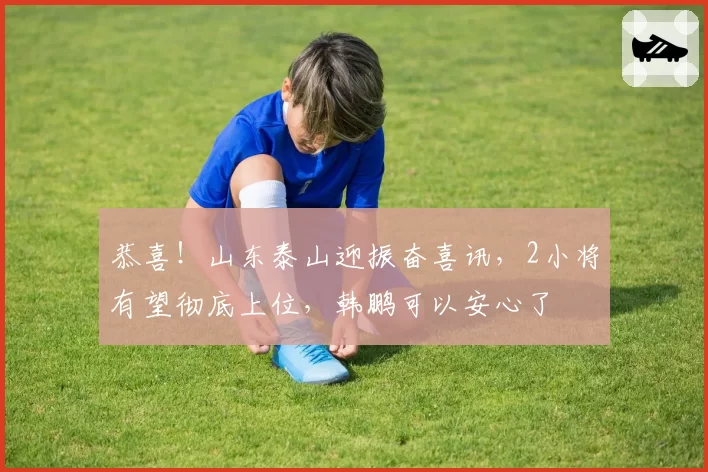 恭喜!山东泰山迎振奋喜讯,2小将有望彻底上位,韩鹏可以安心了