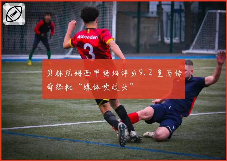 贝林厄姆西甲场均评分9.2 皇马传奇怒批“媒体吹过头”