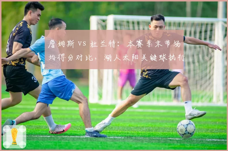 詹姆斯 vs 杜兰特：本赛季末节场均得分对比，湖人太阳关键球执行策略分化