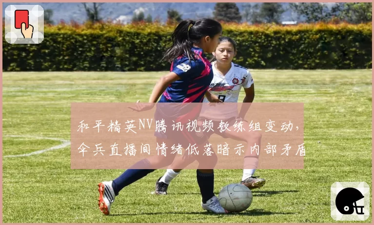 和平精英NV腾讯视频教练组变动，伞兵直播间情绪低落暗示内部矛盾
