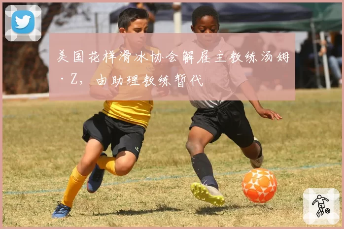 美国花样滑冰协会解雇主教练汤姆·Z，由助理教练暂代