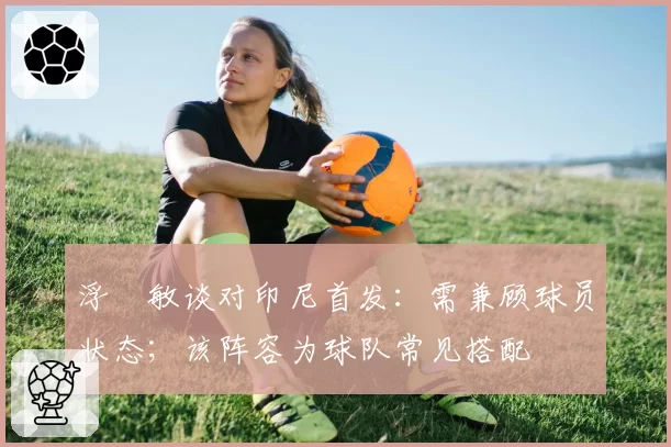浮嶋敏谈对印尼首发：需兼顾球员状态；该阵容为球队常见搭配