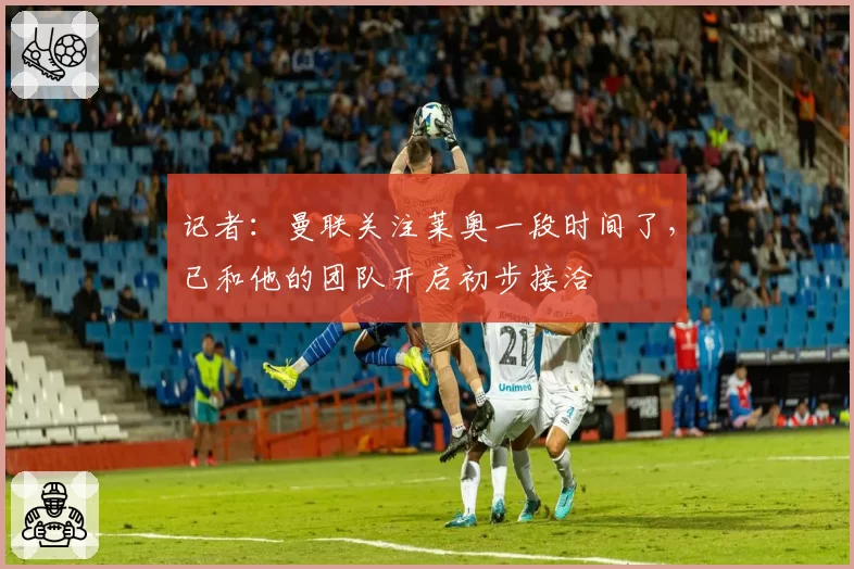 记者：曼联关注莱奥一段时间了，已和他的团队开启初步接洽